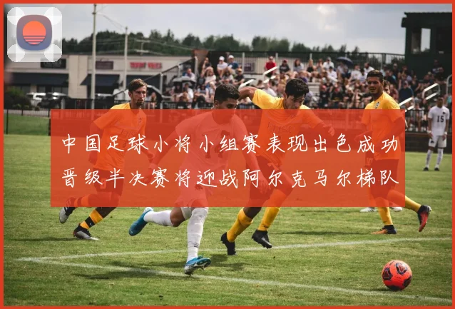 中国足球小将小组赛表现出色成功晋级半决赛将迎战阿尔克马尔梯队