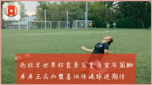 西班牙世界杯首秀日皇马宣布国脚库库正式加盟喜讯传递球迷期待