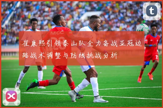 崔康熙引领泰山队全力备战亚冠边路战术调整与防线挑战分析