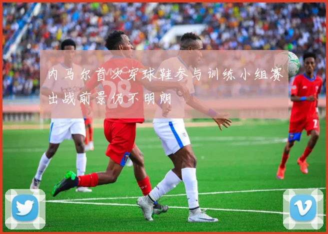 内马尔首次穿球鞋参与训练小组赛出战前景仍不明朗