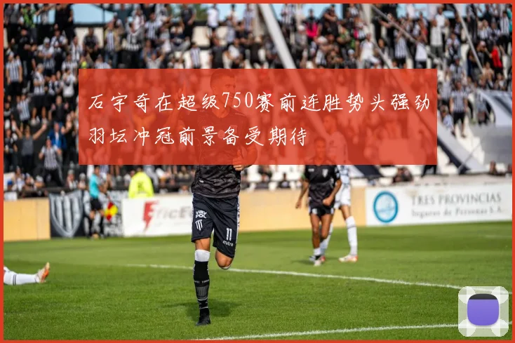 石宇奇在超级750赛前连胜势头强劲羽坛冲冠前景备受期待