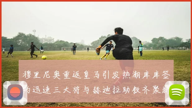 穆里尼奥重返皇马引发热潮库库签约迅速三大将与赫迪拉助教齐聚新阵容