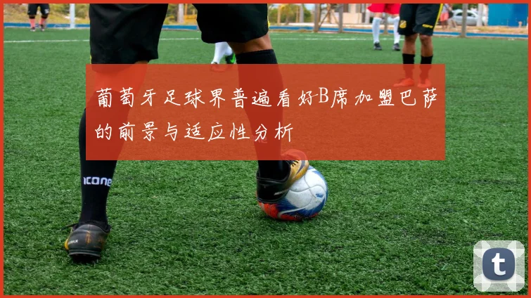 葡萄牙足球界普遍看好B席加盟巴萨的前景与适应性分析