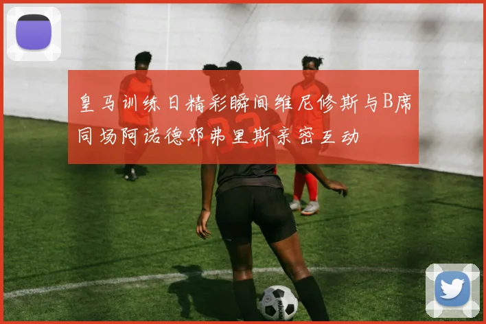 皇马训练日精彩瞬间维尼修斯与B席同场阿诺德邓弗里斯亲密互动