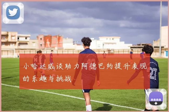小哈达威谈助力阿德巴约提升表现的乐趣与挑战
