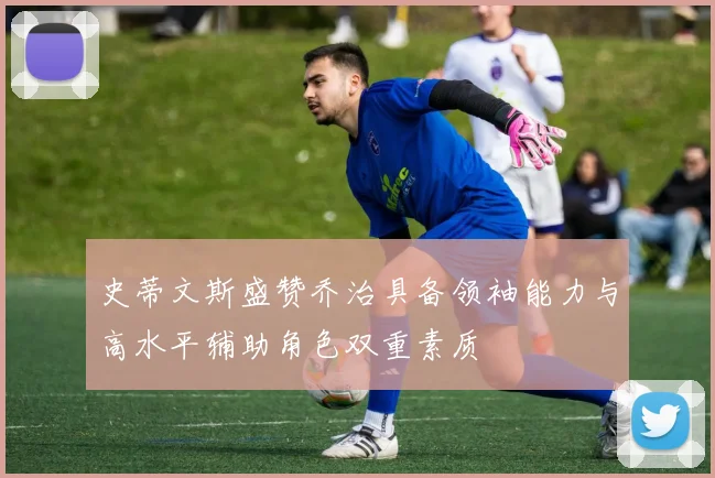 史蒂文斯盛赞乔治具备领袖能力与高水平辅助角色双重素质