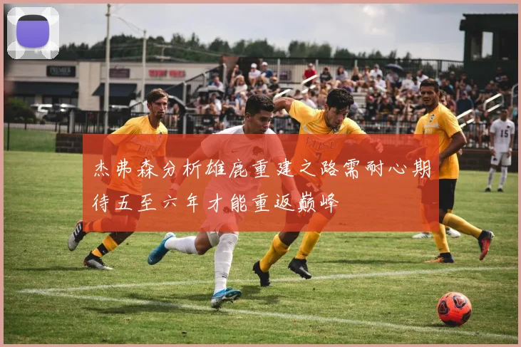 杰弗森分析雄鹿重建之路需耐心期待五至六年才能重返巅峰