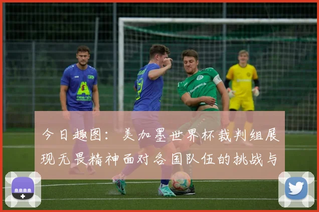今日趣图：美加墨世界杯裁判组展现无畏精神面对各国队伍的挑战与针对