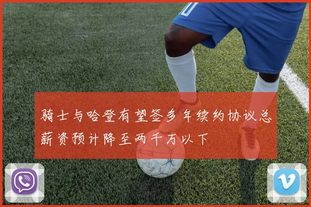 骑士与哈登有望签多年续约协议总薪资预计降至两千万以下