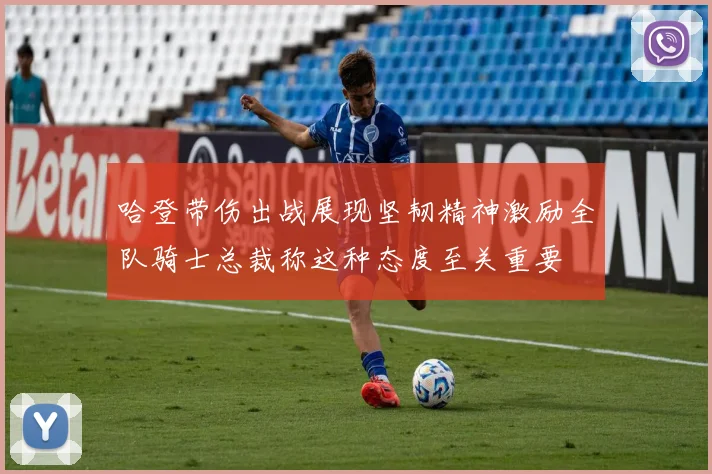 哈登带伤出战展现坚韧精神激励全队骑士总裁称这种态度至关重要