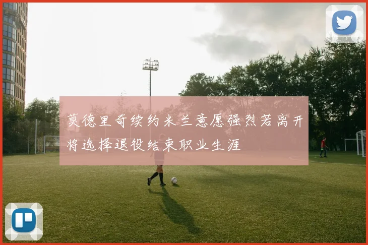 莫德里奇续约米兰意愿强烈若离开将选择退役结束职业生涯