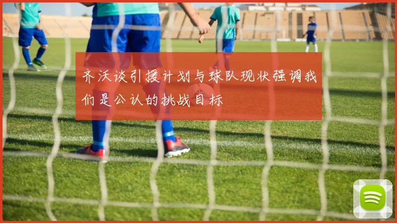 齐沃谈引援计划与球队现状强调我们是公认的挑战目标