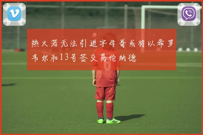 热火若无法引进字母哥或将以希罗韦尔和13号签交易伦纳德