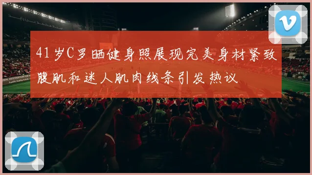 41岁C罗晒健身照展现完美身材紧致腹肌和迷人肌肉线条引发热议