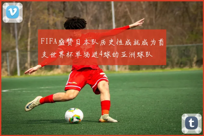 FIFA盛赞日本队历史性成就成为首支世界杯单场进4球的亚洲球队