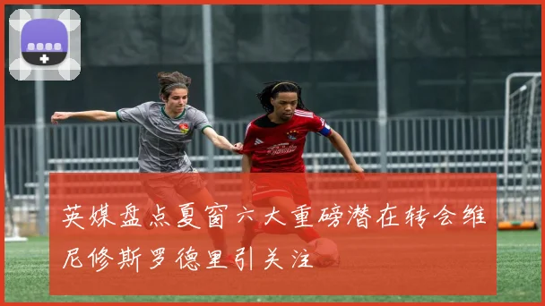 英媒盘点夏窗六大重磅潜在转会维尼修斯罗德里引关注