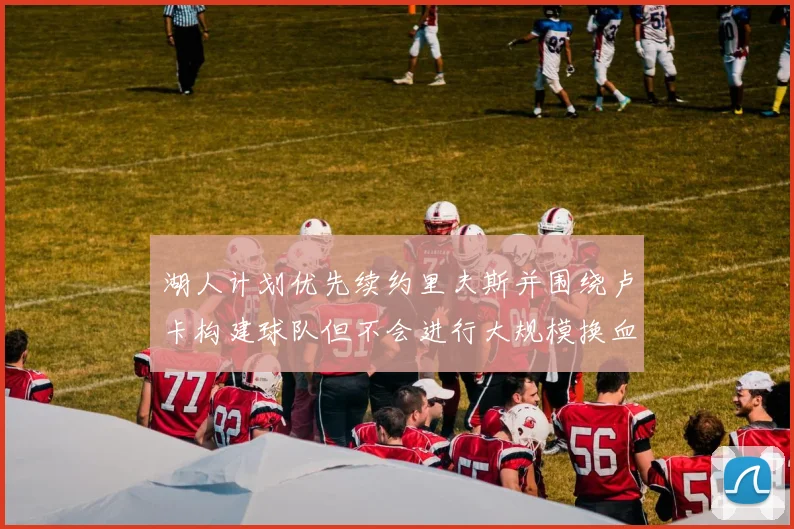 湖人计划优先续约里夫斯并围绕卢卡构建球队但不会进行大规模换血